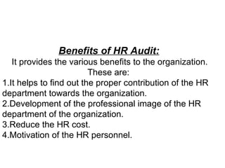 Benefits of HR Audit:   It provides the various benefits to the organization. These are:  1.It helps to find out the proper contribution of the HR department towards the organization.  2.Development of the professional image of the HR department of the organization.  3.Reduce the HR cost.  4.Motivation of the HR personnel.  