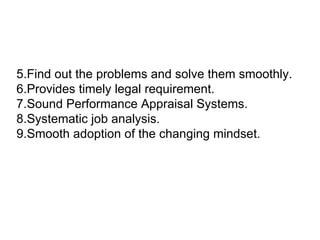 5.Find out the problems and solve them smoothly.  6.Provides timely legal requirement.  7.Sound Performance Appraisal Systems.  8.Systematic job analysis.  9.Smooth adoption of the changing mindset. 