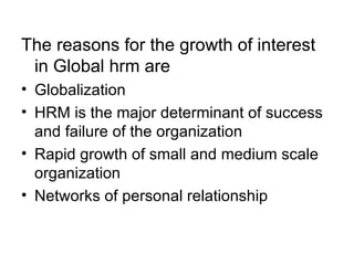 The reasons for the growth of interest in Global hrm are Globalization HRM is the major determinant of success and failure of the organization Rapid growth of small and medium scale organization Networks of personal relationship 
