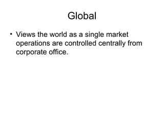 Global Views the world as a single market operations are controlled centrally from corporate office. 