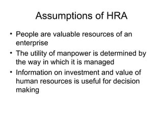 Assumptions of HRA People are valuable resources of an enterprise The utility of manpower is determined by the way in which it is managed Information on investment and value of human resources is useful for decision making 