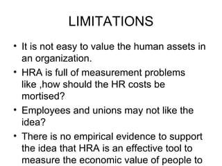 LIMITATIONS It is not easy to value the human assets in an organization. HRA is full of measurement problems like ,how should the HR costs be mortised? Employees and unions may not like the idea? There is no empirical evidence to support the idea that HRA is an effective tool to measure the economic value of people to the organization. 