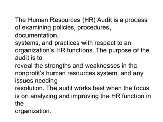 The Human Resources (HR) Audit is a process of examining policies, procedures, documentation, systems, and practices with respect to an organization’s HR functions. The purpose of the audit is to reveal the strengths and weaknesses in the nonprofit’s human resources system, and any issues needing resolution. The audit works best when the focus is on analyzing and improving the HR function in the organization. 