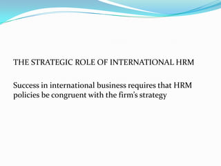 THE STRATEGIC ROLE OF INTERNATIONAL HRM
Success in international business requires that HRM
policies be congruent with the firm’s strategy

 