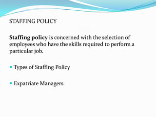 STAFFING POLICY
Staffing policy is concerned with the selection of
employees who have the skills required to perform a
particular job.
 Types of Staffing Policy
 Expatriate Managers

 