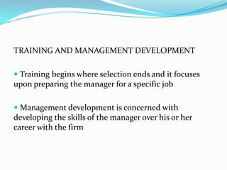 TRAINING AND MANAGEMENT DEVELOPMENT
 Training begins where selection ends and it focuses

upon preparing the manager for a specific job
 Management development is concerned with

developing the skills of the manager over his or her
career with the firm

 
