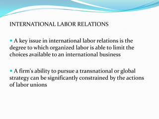 INTERNATIONAL LABOR RELATIONS
 A key issue in international labor relations is the

degree to which organized labor is able to limit the
choices available to an international business
 A firm's ability to pursue a transnational or global

strategy can be significantly constrained by the actions
of labor unions

 