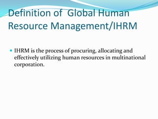 Definition of Global Human
Resource Management/IHRM
 IHRM is the process of procuring, allocating and

effectively utilizing human resources in multinational
corporation.

 