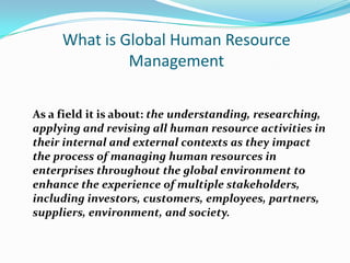 What is Global Human Resource
Management
As a field it is about: the understanding, researching,
applying and revising all human resource activities in
their internal and external contexts as they impact
the process of managing human resources in
enterprises throughout the global environment to
enhance the experience of multiple stakeholders,
including investors, customers, employees, partners,
suppliers, environment, and society.

 