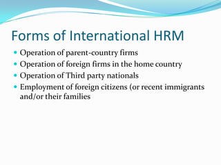 Forms of International HRM
 Operation of parent-country firms
 Operation of foreign firms in the home country
 Operation of Third party nationals
 Employment of foreign citizens (or recent immigrants

and/or their families

 