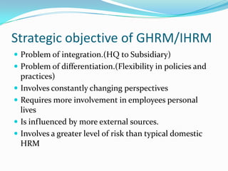 Strategic objective of GHRM/IHRM
 Problem of integration.(HQ to Subsidiary)
 Problem of differentiation.(Flexibility in policies and






practices)
Involves constantly changing perspectives
Requires more involvement in employees personal
lives
Is influenced by more external sources.
Involves a greater level of risk than typical domestic
HRM

 