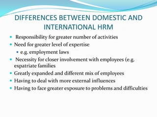DIFFERENCES BETWEEN DOMESTIC AND
INTERNATIONAL HRM
 Responsibility for greater number of activities
 Need for greater level of expertise
 e.g. employment laws

 Necessity for closer involvement with employees (e.g.

expatriate families
 Greatly expanded and different mix of employees
 Having to deal with more external influences
 Having to face greater exposure to problems and difficulties

 