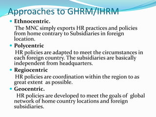 Approaches to GHRM/IHRM
 Ethnocentric.

The MNC simply exports HR practices and policies
from home contrary to Subsidiaries in foreign
location.
 Polycentric
HR policies are adapted to meet the circumstances in
each foreign country. The subsidiaries are basically
independent from headquarters.
 Regiocentric
HR policies are coordination within the region to as
great extent as possible.
 Geocentric.
HR policies are developed to meet the goals of global
network of home country locations and foreign
subsidiaries.

 