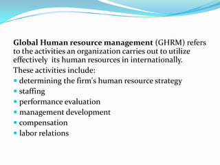 Global Human resource management (GHRM) refers
to the activities an organization carries out to utilize
effectively its human resources in internationally.
These activities include:
 determining the firm's human resource strategy
 staffing
 performance evaluation
 management development
 compensation
 labor relations

 