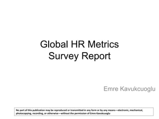 Global HR Metrics
Survey Report

Emre Kavukcuoglu

No part of this publication may be reproduced or transmitted in any form or by any means—electronic, mechanical,
photocopying, recording, or otherwise—without the permission of Emre Kavukcuoglu

 