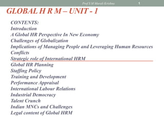 GLOBAL H R M – UNIT - 1
CONTENTS:
Introduction
A Global HR Perspective In New Economy
Challenges of Globalization
Implications of Managing People and Leveraging Human Resources
Conflicts
Strategic role of International HRM
Global HR Planning
Staffing Policy
Training and Development
Performance Appraisal
International Labour Relations
Industrial Democracy
Talent Crunch
Indian MNCs and Challenges
Legal content of Global HRM
1
Prof S M Murali Krishna
 