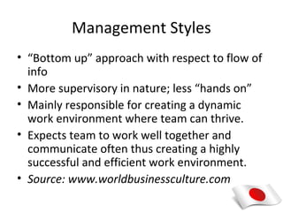 Management Styles
• “Bottom up” approach with respect to flow of
  info
• More supervisory in nature; less “hands on”
• Mainly responsible for creating a dynamic
  work environment where team can thrive.
• Expects team to work well together and
  communicate often thus creating a highly
  successful and efficient work environment.
• Source: www.worldbusinessculture.com
 