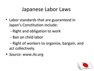 Japanese Labor Laws
• Labor standards that are guaranteed in
  Japan’s Constitution include:
   - Right and obligation to work
   - Ban on child labor
   - Right of workers to organize, bargain, and
  act collectively.
• Source: www.ilo.org
 