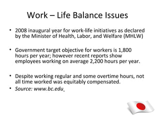 Work – Life Balance Issues
• 2008 inaugural year for work-life initiatives as declared
  by the Minister of Health, Labor, and Welfare (MHLW)

• Government target objective for workers is 1,800
  hours per year; however recent reports show
  employees working on average 2,200 hours per year.

• Despite working regular and some overtime hours, not
  all time worked was equitably compensated.
• Source: www.bc.edu
 
