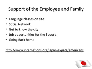 Support of the Employee and Family
•   Language classes on site
•   Social Network
•   Get to know the city
•   Job opportunities for the Spouse
•   Going Back home

http://www.internations.org/japan-expats/americans
 