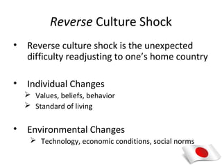 Reverse Culture Shock
•   Reverse culture shock is the unexpected
    difficulty readjusting to one’s home country

•   Individual Changes
     Values, beliefs, behavior
     Standard of living


•   Environmental Changes
      Technology, economic conditions, social norms
 