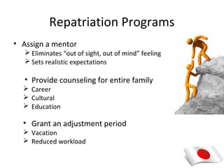 Repatriation Programs
• Assign a mentor
    Eliminates “out of sight, out of mind” feeling
    Sets realistic expectations

   • Provide counseling for entire family
   Career
   Cultural
   Education

  • Grant an adjustment period
   Vacation
   Reduced workload
 