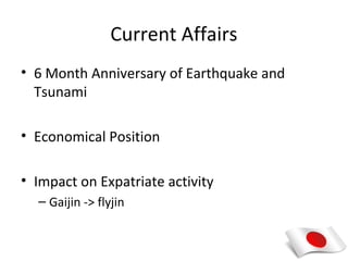 Current Affairs
• 6 Month Anniversary of Earthquake and
  Tsunami

• Economical Position

• Impact on Expatriate activity
  – Gaijin -> flyjin
 
