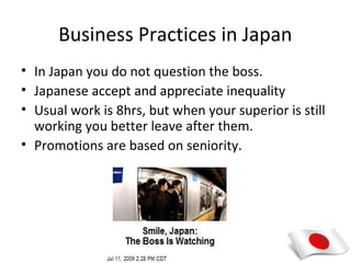 Business Practices in Japan
• In Japan you do not question the boss.
• Japanese accept and appreciate inequality
• Usual work is 8hrs, but when your superior is still
  working you better leave after them.
• Promotions are based on seniority.
 
