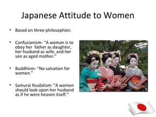 Japanese Attitude to Women
• Based on three philosophies:

• Confucianism- “A woman is to
  obey her father as daughter,
  her husband as wife, and her
  son as aged mother.”

• Buddhism- “No salvation for
  women.”

• Samurai feudalism: “A women
  should look upon her husband
  as if he were heaven itself.”
 