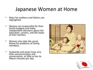 Japanese Women at Home
•   Roles for mothers and fathers are
    segregated.

•   Women are responsible for their
    family budgets and make
    independent decisions about the
    education, careers, and life-styles
    of their families.

•   Women also take the social
    blame for problems of family
    members.

•   Husbands and wives have very
    little communication and
    conversation, as little as ten to
    fifteen minutes per day.
 