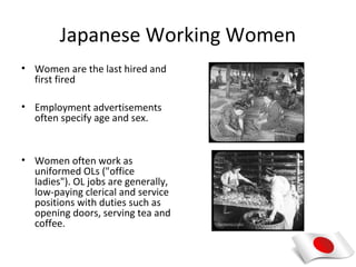 Japanese Working Women
• Women are the last hired and
  first fired

• Employment advertisements
  often specify age and sex.


• Women often work as
  uniformed OLs ("office
  ladies"). OL jobs are generally,
  low-paying clerical and service
  positions with duties such as
  opening doors, serving tea and
  coffee.
 