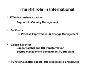 The HR role in International Facilitator  HR Process Improvement & Change Management Effective business partner  Support  In-Country Management  Coach & Mentor  - Support global and HQ transformation  Secure management commitment  to  HR plans  Functional matter expert - HR processes & procedures 