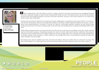 PEOPLE
W E L L B E I N G A N D R E S I L I E N C E
www.thepworld.com info@thepworld.com +38925111350
Most organisations with the ability to thrive in today’s dynamic business environment are struggling because
they don’t empower people or tap into their full potential. While success in the 20th century was driven by process,
structure and encouraging people to function more like machines, success in the future requires us to make more
of the human side of business.
Humans have evolved to deal with uncertainty through collaboration, cooperation and using conﬂict in a construc-
tive manner. Businesses need to encourage their people to develop mindsets geared towards connection, conver-
sation and experimentation. Curiosity is crucial: we need to continually question whether we are doing things
simply because that’s how they’ve always been done and seek new perspectives to identify potentially better solu-
tions.
While different departments and reporting lines provide clarity of role and accountability, they also create artiﬁcial
barriers that block progress. Organising people into silos of similar skills and functions reinforces the patterns
required to solve simple and even complex problems, but discourages them from working with other departments
or people outside of the business. It does nothing to encourage the kind of conversations required to solve the
major problems we face today.
Businesses also need to redeﬁne how they view fear and failure. Most of us allow fear to control of our lives. The
key to eliminating it is to take back that control and look behind the self-imposed curtains our fears create. “
Annemie Ress
Former Global
HR Director
eBay and Skype
 