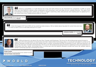 TECHNOLOGY
D I G I T A L I Z A T I O Nwww.thepworld.com info@thepworld.com +38925111350
Keeping compatible in a multi-device era is key and will continue to be important for companies in 2016; to avoid
data loss and platform clashes when employees and consumers work and play across multiple devices. This goes from
everything to reading a story where you want to unfold it watching video and pictures and reading text to applying for a
job online from your mobile phone while on the go…”
Anja Andersen, Brand Manager, Group
Marketing & Branding, Maersk
2016 and beyond is all about the next Gen Traveler and Employee. The focus for HR professionals going forward is
adapting to the next generation of employees and their needs where technology plays a crucial part and when it comes to the
balance between private and work life, people need to remain connected and feel connected at work. 2016 and beyond is all
about the next Gen Traveller and Employee. The focus for HR professional going forward is adapting to the next generation of
employees and their needs, technology plays a crucial part and the balance between private and work life, people need to
remain connected and feel connected at work.”
Sergio Snyder,
Area Director of Human Resources, Eastern Europe,
Marriott Hotels International
I think the biggest HR Trend 2016 will be predictive data analysis. We've talked about big data for some time and now
it's time to start to act on that data and put it to use.”
Johannes Sundlo, HR Controller,
Spotify
 