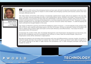 TECHNOLOGY
D I G I T A L I Z A T I O Nwww.thepworld.com info@thepworld.com +38925111350
I think in 2016 some of the emerging trends we have seen will start to become mainstream and effect more
and more businesses, and start to impact in some smaller and emerging countries and business sectors that have
not been affected some far.
The ‘Uber-isation’ of business will continue –increasingly capital and/or assets will not be needed in the way they
have in the past. Obvious examples are Uber in the transportation sector, AirBnB in the Hotel/ Travel sector but this
trend will scale. In our function we have seen this well already in with the move to creation and crowd sourcing
content and expertise for Training and Development, so we have expertise and a point of view. This gives us a great
leading vantage point, but typically we have been a ‘service’ functions rather than leaders – in 2016 the leading HR
teams will become thought leaders in this area.
The impact of Machine Learning and Artiﬁcial Intelligence will be immense – a recent Deloitte study predicts that
35% of all UK roles could be automated away in the next 10-15 years. HR and its specialist Centers of Excellent will
start to adopt some of these ideas and tools to drive both efﬁciency and effectiveness - how about AI driven
automated online HR Advisors?
Increasingly the worlds of HR, L&D, Knowledge Management and Organisation Development are becoming very
blurred and overlapping, and this convergence will continue. In many cases the whole People, Culture and
Organisation areas will be reframed in organisations.
Big data and analytics are providing many businesses with new and differentiating customer insights, the ability to
respond rapidly and take new product to market. But, what of HR? It seems we haven’t been able to break out of
our current thinking to be able to really harness the possibilities, but in 2016 emerging examples will become
models for others. ”
Stephan Thoma,
Former Global Learning &
Development
Director, Google
 