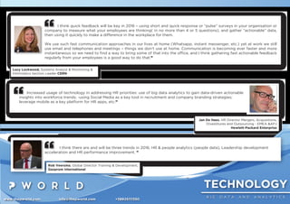 TECHNOLOGY
B I G D A T A A N D A N A L Y T I C S
www.thepworld.com info@thepworld.com +38925111350
I think quick feedback will be key in 2016 – using short and quick response or “pulse” surveys in your organisation or
company to measure what your employees are thinking( in no more than 4 or 5 questions), and gather “actionable” data,
then using it quickly to make a difference in the workplace for them.
We use such fast communication approaches in our lives at home (Whatsapp, instant messenger, etc.) yet at work we still
use email and telephones and meetings – things we don’t use at home. Communication is becoming ever faster and more
instantaneous so we need to ﬁnd a way to bring some of that into the ofﬁce, and I think gathering fast actionable feedback
regularly from your employees is a good way to do that.”
Lucy Lockwood, Systems Analyst & Monitoring &
Informatics Section Leader CERN
I think there are and will be three trends in 2016, HR & people analytics (people data), Leadership development
acceleration and HR performance improvement. ”
Rob Veersma, Global Director Training & Development,
Gazprom International
Increased usage of technology in addressing HR priorities: use of big data analytics to gain data-driven actionable
insights into workforce trends; -using Social Media as a key tool in recruitment and company branding strategies;
leverage mobile as a key platform for HR apps, etc.”
Jan De Haes, HR Director Mergers, Acquisitions,
Divestitures and Outsourcing - EMEA &APJ
Hewlett-Packard Enterprise
 