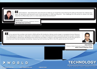 TECHNOLOGY
B I G D A T A A N D A N A L Y T I C S
www.thepworld.com info@thepworld.com +38925111350
HR Analytics. Harvesting the vast amounts of data at our ﬁngertips and utilizing this data as the basis for making stra-
tegic HR decisions will become much more prevalent in 2016 and beyond. The challenge for HR will be to obtain the skills
required to effectively work in a more data driven environment.”
Dennis Kight
Business and Technical Leadership Partner
IBM Middle East and Africa
In my opinion the number one trend in 2016 will be HR Analystics taking centre stage in managing Human Resourc-
es. Organisations will look to ‘Big Data’ and Analytics to take informed and future focused decisions to gain competi-
tive advantage in attracting, developing and retaining top talent. Analytics will permeate all areas of HR and will aid in
external and internal employer branding, measuring and monitoring ROI in the HR spend across the board. ”
Satya SR Pasi
Director Global Employee Engagement TM&OD
EMEA Carlson Wagonlit Travel
 