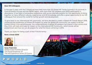 www.thepworld.com info@thepworld.com +38925111350
Dear HR Colleagues,
In the past 5 years with the P World we have held more than 20 Global HR Trends Summits in 8 countries in
Central-Eastern Europe and the MENA region, with more than 150 speakers and 4000 participants in
attendance. It has been a tremendous experience, and we are eternally grateful for the opportunity to bring
together so many different cultures, experiences and HR knowledge and offer a great opportunity to our HR
colleagues from around the world for further growth and development.
To give back to our international HR community, we have decided to create a Global HR Trends Report 2016,
containing the predictions of Global HR Experts on what the global HR community can expect to be the
hottest trends in the upcoming year. Our esteemed body of global HR speakers has shared in their words what
they think will mark and make an impact on the International HR Community, which trends will be
predominant and how we can all prepare for what the future will bring in 2016.
Thank you again for being a part of the P World family!
Have a Great 2016!
Sanja Popovska
Global Event Portfolio Director
The Proud Organizer Of
The HR Experience Series Of Events
 