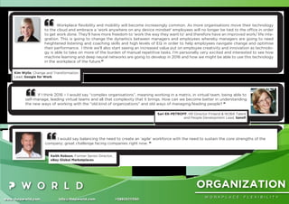 ORGANIZATION
W O R K P L A C E F L E X I B I L I T Y
www.thepworld.com info@thepworld.com +38925111350
Workplace ﬂexibility and mobility will become increasingly common. As more organisations move their technology
to the cloud and embrace a 'work anywhere on any device mindset' employees will no longer be tied to the ofﬁce in order
to get work done. They'll have more freedom to 'work the way they want to' and therefore have an improved work/ life inte-
gration. This is going to change the dynamics between managers and employees whereby managers are going to need
heightened listening and coaching skills and high levels of EQ in order to help employees navigate change and optimise
their performance. I think we'll also start seeing an increased value put on employee creativity and innovation as technolo-
gy is able to take on more of the burden of manual repetitive tasks. I'm personally very excited and interested to see how
machine learning and deep neural networks are going to develop in 2016 and how we might be able to use this technology
in the workplace of the future.”
Kim Wylie, Change and Transformation
Lead, Google for Work
I would say balancing the need to create an ‘agile’ workforce with the need to sustain the core strengths of the
company; great challenge facing companies right now. ”
Keith Robson, Former Senior Director,
eBay Global Marketplaces
If I think 2016 – I would say “complex organisations”, meaning working in a matrix, in virtual team, being able to
self-manage, leading virtual teams and all that complexity that it brings. How can we become better in understanding
the new ways of working with the “old kind of organizations” and old ways of managing/leading people? ”
Sari EK-PETROFF, HR Director Finland & NOBA Talent
and People Development Lead, Sanoﬁ
 
