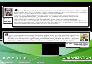 ORGANIZATION
W O R K P L A C E F L E X I B I L I T Y
www.thepworld.com info@thepworld.com +38925111350
Our duty of care to the globally mobile employees. There has been a lot of focus on compliance matters relating to
global mobility in recent years and rightly so. However, employee engagement levels whilst on assignment often depend
greatly on their experience of moving overseas and the moving experience for the
employee is something that organisations should focus on in 2016. Having a slick relocation process, great
policies offering relevant support and a stronger sense of duty of care will help engage the globally-mobile
workforce and increase return on investment.
Areas of focus could include ensuring that basic medical and security support is in place for their overseas
employees, identifying and supporting family considerations in the assignment planning stage, a smooth and efﬁcient relo-
cation process (including effective vendor management) and planning effectively for repatriation to ensure the employees
remain engaged with the organisation when they return from assignment. ”
Tim Wells,
Partner,
Abbis Cadres
British Council Research (2015) shows that India will have the largest 18-22 year old student population by
2025, with 119 million students, and Nigeria will see the highest increase from 7.4 million to 23 million in
students within this age group. Clearly global organisations looking for talent and wanting competitive
advantage through Innovation and Research will need to think very differently over the next decade.”
Indi Seehra, Director of Human Resources,
London School of Economics
and Political Science
 