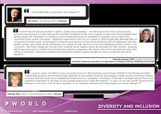 DIVERSITY AND INCLUSION
www.thepworld.com info@thepworld.com +38925111350
I would deﬁnitely say Diversity and Inclusion. ”
Jeff Turner, L&D Manager EMEA, Facebook
I want to quote Josh Bersin from his recent article on ’Why Diversity and Inclusion Will Be A Top Priority for 2016: ’
“Sustainable business performance today depends on your ability to attract and engage a highly diverse workforce. Failure
to do this well will impact your employment brand and your company's innovation. It will take a strategic level of focus and
systemic investments in all areas of your people practices to make this happen” To say it in my own words: Diversity and
Inclusion is not only a ‘nice to have’ anymore, it’s an absolute imperative for organizations to remain relevant. “
Gabriele Metz, Head of Talent Management RMEA, Ericsson
A trend that HR should consider in 2016 is ‘Senior Accountability’. I’m referring to this from a Diversity and
Inclusion rspective but it is also relevant for a number of aspects of HR. For a number of years now senior leaders have
spoken about the importance of creating a more diverse and inclusive workplaces, however, not as many have
converted those words into action. Research conducted in the City of London in 2014 should that although 84% of
companies showed a clear commitment to diversity and inclusion at the senior level only 15% of employees saw their
leaders acting upon those words. Employees are seeing through the ﬁne words and challenging where action is not
consistent. The trend should be moving more towards senior leaders being accountable for their actions, outlining
what they have done to create more diverse and inclusive companies, the impact that action has had and what they
will do in the future – being accountable and transparent will be a game changer for many companies and senior
leaders.”
Charlotte Sweeney FCMI, Founder and Director,
Charlotte SwAeeney Associates Ltd. Specialists in Inclusion, Diversity, Wellbeing and Change
 