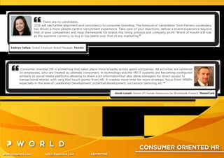 CONSUMER ORIENTED HR
www.thepworld.com info@thepworld.com +38925111350
There are no candidates.
2016 will see further alignment and consistency to consumer branding. The removal of 'candidates' from Ferrero vocabulary
has driven a more people-centric recruitment experience. Take care of your rejections, deliver a brand experience beyond
that of your competitors and reap the rewards for brand, the hiring process and company proﬁt. Word of mouth will rule
as the supreme currency to buy in top talent over that of any marketing.”
Kathryn Callow, Global Employer Brand Manager, Ferrero
Consumer oriented HR is something that takes place more broadly across good companies. All activities are centered
on employees, who are treated as ultimate consumers. In technology era the HR IT systems are becoming conﬁgured
similarly to social media platforms allowing to share a lot information but also allow managers for direct access to
transactional entries with very few touch points from HR. It creates more time for more strategic focus from HRBPs
especially in the area of Leadership Development, potential development, succession planning, etc “
Darek Lenart, Senior VP Human Resources for Worldwide Finance, MasterCard
 