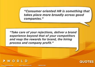 www.thepworld.com info@thepworld.com +38925111350
QUOTES
“Take care of your rejections, deliver a brand
experience beyond that of your competitors
and reap the rewards for brand, the hiring
process and company proﬁt.”
“Consumer oriented HR is something that
takes place more broadly across good
companies.”
 