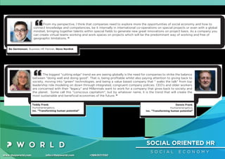 SOCIAL ORIENTED HR
S O C I A L E C O N O M Y
www.thepworld.com info@thepworld.com +38925111350
From my perspective, I think that companies need to explore more the opportunities of social economy and how to
connect knowledge and competencies, be it internally in international co-operations on special projects or even with a global
mindset, bringing together talents within special ﬁelds to generate new great innovations on project basis. As a company you
can create virtual teams working and work spaces on projects which will be the predominant way of working and free of
geographic limitations. “
Bo Germansen, Business HR Partner, Novo Nordisk
The biggest "cutting edge" trend we are seeing globally is the need for companies to strike the balance
between "doing well and doing good". That is, being proﬁtable whilst also paying attention to giving back to
society, moving into "green" technologies, and being a value based company that " walks the talk" from top
leadership role modeling on down through integrated, congruent company policies. CEO's and older workers
are concerned with their "legacy" and Millennials want to work for a company that gives back to society and
the planet. Some call this "conscious capitalism", but by whatever name, it is the trend that will create the
most sustainable and beneﬁcial economies of the future. ”
Teddy Frank,
Humanenergetics,
Inc. "Transforming human potential"
Dennis Frank,
Humanenergetics,
Inc. "Transforming human potential"
 