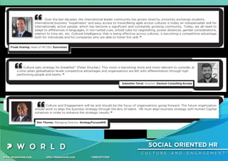 SOCIAL ORIENTED HR
C U L T U R E A N D E N G A G E M E N T
www.thepworld.com info@thepworld.com +38925111350
Over the last decades, the international leader community has grown, bred by university exchange students,
international business "expatriates" and easy access to travel.Being agile across cultures is today an indispensable skill for
internationally active people, which has become a signiﬁcant and constantly growing community. Today, we all need to
adapt to differences in languages, in non-verbal cues, untold rules for negotiating, power distances, gender considerations,
relation to time etc. etc. Cultural Intelligence, that is being effective across cultures, is becoming a competitive advantage
both for individuals and for companies who are able to foster this skill. ”
Frode Hvaring, Head of HR EBU, Eurovision
Culture and Engagement will be and should be the focus of organizations going forward. The future organization
should work to align the business strategy through the lens of talent. HR must align business strategy with Human Capital
initiatives in order to enhance the strategic results. “
Ron Thomas, Managing Director, StrategyFocusedHR
Culture eats strategy for breakfast" (Peter Drucker). This vision is becoming more and more relevant to consider at
a time when globalisation levels competitive advantages and organisations are left with differentiation through high
performing people and teams. ”
Sebastien Terral, Director, Denison Consulting Europe
 