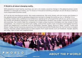 www.thepworld.com info@thepworld.com +38925111350
ABOUT THE P WORLD
P World is all about changing reality.
With presence in over twenty countries, our aim is to create a positive change in the global business world.
Whether it is through our events, our TV shows or innovative branding campaigns we are all about creating a
more responsible business world.
At P we do not manufacture events. We create experiences. We work closely with the movers and shakers in
the global business world to develop programmes aiming to change the world we live in. Whether it is a
workshop, master class, exhibition or a conference, signing up for a P programme will set you up for a success.
Our events are all about interaction. P events are a combination of latest case studies, interactive discussions
and exercises. Our events help the companies to create unique business strategies and stay ahead of their
competitors. As a result of our hard work, today, some of the world’s most innovative and biggest business
events are happening in countries such as Azerbaijan, Georgia, Egypt, Morocco, Qatar, Jordan, Turkey and
Ghana. Today, human resources executives from Central Asia and the Middle East, for the ﬁrst time in modern
history, have the unique opportunity to meet experts from super brands such as Facebook, Google, Spotify
and eBay, right in their own neighborhood.
 