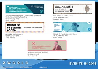 www.thepworld.com info@thepworld.com +38925111350
EVENTS IN 2016
Successfully Implement A CSR Business Strategy &
Master Sustainability Reporting
10-11 February 2016
Cairo, Egypt
Global PR Summit Accra
18-19 February 2016
Accra, Ghana
Global PR Summit 3 Istanbul
25-26 February 2016
Istanbul, Turkey
Global HR Trends Summit 2 Cairo
28-29 February 2016
Cairo, Egypt
Marketing Kingdom Morocco
10-11 March 2016
Marrakech, Morocco
 