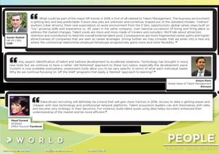 www.thepworld.com info@thepworld.com +38925111350
PEOPLE
T A L E N T M A N A G E M E N T
What could be part of the major HR trends in 2016 is ﬁrst of all related to Talent Management. The business environment
is getting less and less predictable. Future new jobs are unknown and somehow shaped out of the standard models, “indirect”
workers (Uber drivers), fresh new expectation on work environment from the Z Gen, opportunistic global career steps built on
“my” growing skills and experience vs. 40 years in the same company, over reactive succession of hiring and ﬁring plans to
address the market changes. Talent pools are more and more made of insiders and outsiders. We’ll talk about attraction,
retention and contribution to feed the overall external talent pool. Consequences are more fragmented career paths and higher
attractiveness of companies that are seen as career leverages. Diving further we may consider that we enter into a new era
where the contractual relationship employer/employee progressively gains more and more ﬂexibility. ”
Xavier Molinié
HR VP CMA,
CGM
Data-driven recruiting will deﬁnitely be a trend that will gain more traction in 2016. Access to data is getting easier and
cheaper with new technology and professional network platforms. Talent acquisition leaders can arm themselves with data
and become very strategic in their decisions. For instance, build talent pools using data helps recruiters enhanced their
understanding of the market and be more efﬁcient.”
Maud Durand
Strategic
EMEA Sourcer Facebook
Key aspect: Identiﬁcation of talent and tailored development to accelerate readiness. Technology has brought in many
new tools but we continue to have a rather ‘old fashioned’ approach to these two topics, especially the development piece.
Content is now available everywhere, assessment tools allow you to be very speciﬁc in terms of what each individual needs.
Why do we continue focusing on ‘off the shelf’ programs that apply a ‘blanket’ approach to learning? ”
Arturo Poire
Global Head of Talent Management
Ericsson
 