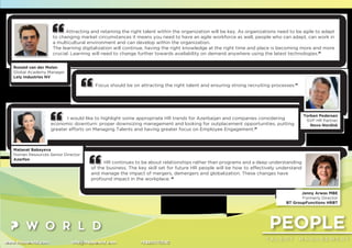 PEOPLE
T A L E N T M A N A G E M E N T
www.thepworld.com info@thepworld.com +38925111350
Attracting and retaining the right talent within the organization will be key. As organizations need to be agile to adapt
to changing market circumstances it means you need to have an agile workforce as well, people who can adapt, can work in
a multicultural environment and can develop within the organization.
The learning digitalization will continue, having the right knowledge at the right time and place is becoming more and more
crucial. Learning will need to change further towards availability on demand anywhere using the latest technologies.”
Ronald van der Molen
Global Academy Manager
Lely Industries NV
I would like to highlight some appropriate HR trends for Azerbaijan and companies considering
economic downturn: proper downsizing management and looking for outplacement opportunities, putting
greater efforts on Managing Talents and having greater focus on Employee Engagement.”
Matanat Babayeva
Human Resources Senior Director
Azerfon
Focus should be on attracting the right talent and ensuring strong recruiting processes.”
Torben Pedersen
SVP HR Partner
Novo Nordisk
HR continues to be about relationships rather than programs and a deep understanding
of the business. The key skill set for future HR people will be how to effectively understand
and manage the impact of mergers, demergers and globalization. These changes have
profound impact in the workplace. “
Jenny Arwas MBE
Formerly Director
BT GroupFunctions HRBT
 