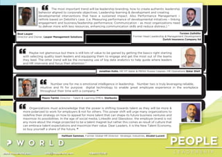 PEOPLE
L E A D E R S H I Pwww.thepworld.com info@thepworld.com +38925111350
The most important trend will be leadership branding, how to create authentic leadership
behavior aligned to corporate objectives. Leadership learning & development and creating
developmental interventions that have a sustained impact. Also Performance Management –
rethink based on Deloitte’s case. (i.e. Measuring performance of developmental initiatives – linking
engagement and business/leadership performance; Communication - as most organizations need
to deliver more with less resources, enhancing communication skills and reduce distress.) “
Beat Lauper
Director and Owner, Lauper Management Solutions
Torsten Dalhöfer
Former Head Leadership & Management Development
Zurich Insurance Company ltd
Maybe not glamorous but there is still lots of value to be gained by getting the basics right starting
with selecting quality team leaders and equipping them to engage and get the most out of the teams
they lead. The other trend will be the increasing use of big data analytics to help guide where leaders
and HR intervene and focus their attention.”
Jonathan Kohn, HR VP Qatar & MENA Russia Caspian, HR Operations Qatar Shell
Organizations must acknowledge that the power is shifting towards talent as they will be more &
more polarized to work for employers & not for others. This power shift will urge many organizations to
redeﬁne their strategy on how to appeal for more talent that can shape its future business ventures and
maximize its possibilities. In the age of social media, LinkedIn and Glassdoor, the employer brand is not
any more about the image projected to be a talent magnet but rather this comes as result of culture that
can embrace talent expectations and maximize their value. Dear Leaders, it is the New Talent Economy,
so buy yourself a share of the future. “
Haitham Samman, Former Global HR Director -Strategic Industries, Alcatel-Lucent
Number one for me is emotional intelligence in leadership. Number two is truly leveraging reliable,
intuitive and ﬁt for purpose digital technology to enable great employee experience in the workplace
throughout their time with a company. “
Mauro Tarrini, Director - Talent & Learning EMEA, Starbucks
 